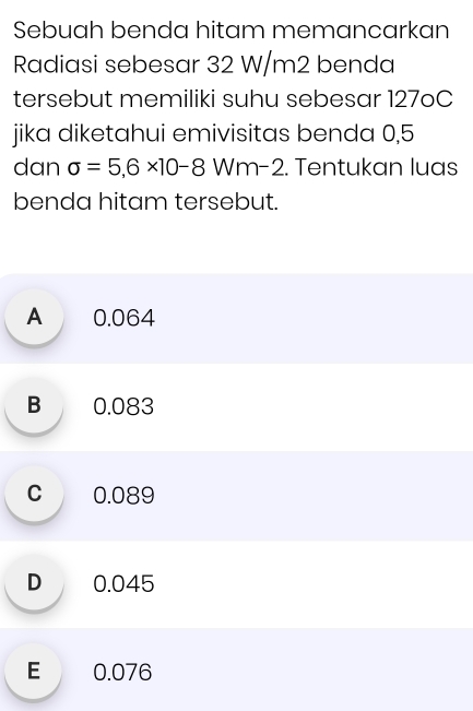 Sebuah benda hitam memancarkan
Radiasi sebesar 32 W/m2 benda
tersebut memiliki suhu sebesar 127oC
jika diketahui emivisitas benda 0,5
dan sigma =5,6* 10-8 Wm-2. Tentukan luas
benda hitam tersebut.
A 0.064
B 0.083
C 0.089
D 0.045
E 0.076