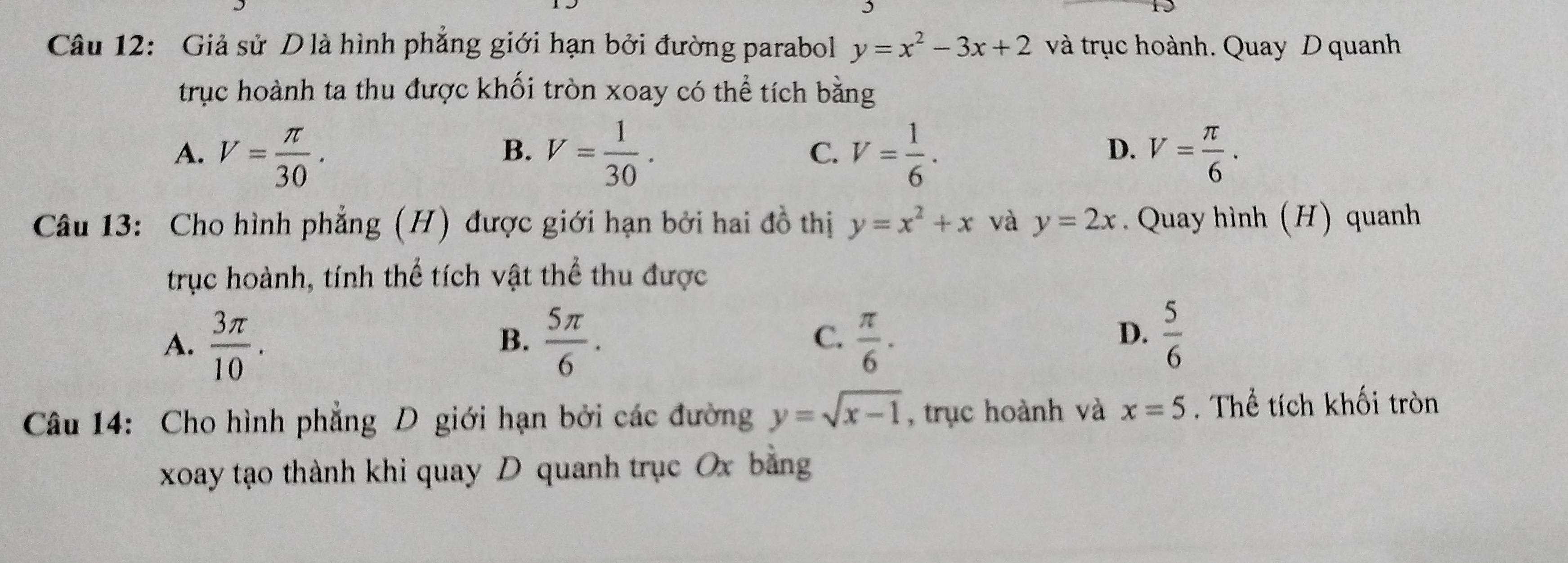 Giả sử D là hình phẳng giới hạn bởi đường parabol y=x^2-3x+2 và trục hoành. Quay D quanh
trục hoành ta thu được khối tròn xoay có thể tích bằng
A. V= π /30 . V= 1/30 . C. V= 1/6 . V= π /6 . 
B.
D.
Câu 13: Cho hình phẳng (H) được giới hạn bởi hai đồ thị y=x^2+x và y=2x. Quay hình (H) quanh
trục hoành, tính thể tích vật thể thu được
A.  3π /10 .  5π /6 .  π /6 . 
B.
C.
D.  5/6 
Câu 14: Cho hình phẳng D giới hạn bởi các đường y=sqrt(x-1) , trục hoành và x=5. Thể tích khối tròn
xoay tạo thành khi quay D quanh trục Ox bằng