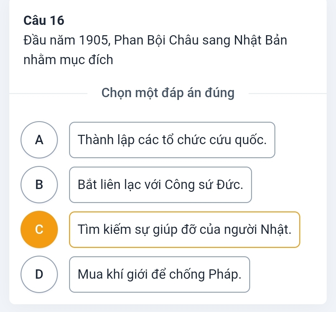 Đầu năm 1905, Phan Bội Châu sang Nhật Bản
nhằm mục đích
Chọn một đáp án đúng
A Thành lập các tổ chức cứu quốc.
B Bắt liên lạc với Công sứ Đức.
C Tìm kiếm sự giúp đỡ của người Nhật.
D Mua khí giới để chống Pháp.