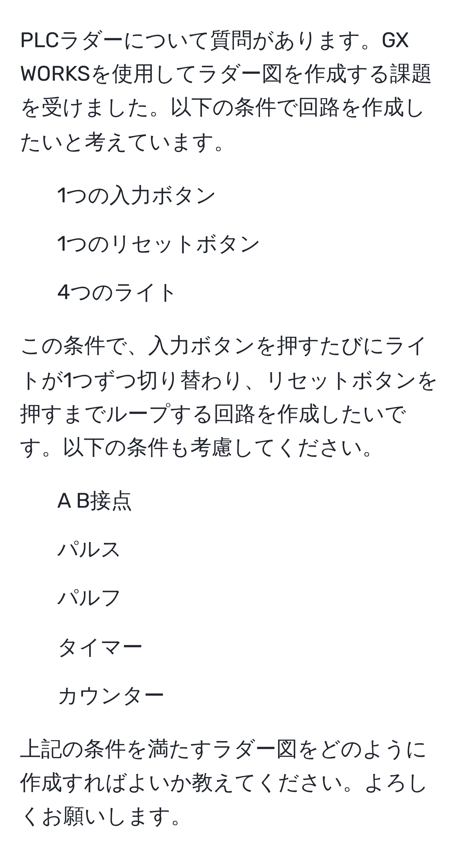 PLCラダーについて質問があります。GX WORKSを使用してラダー図を作成する課題を受けました。以下の条件で回路を作成したいと考えています。  
- 1つの入力ボタン  
- 1つのリセットボタン  
- 4つのライト  

この条件で、入力ボタンを押すたびにライトが1つずつ切り替わり、リセットボタンを押すまでループする回路を作成したいです。以下の条件も考慮してください。  
- A B接点  
- パルス  
- パルフ  
- タイマー  
- カウンター  

上記の条件を満たすラダー図をどのように作成すればよいか教えてください。よろしくお願いします。