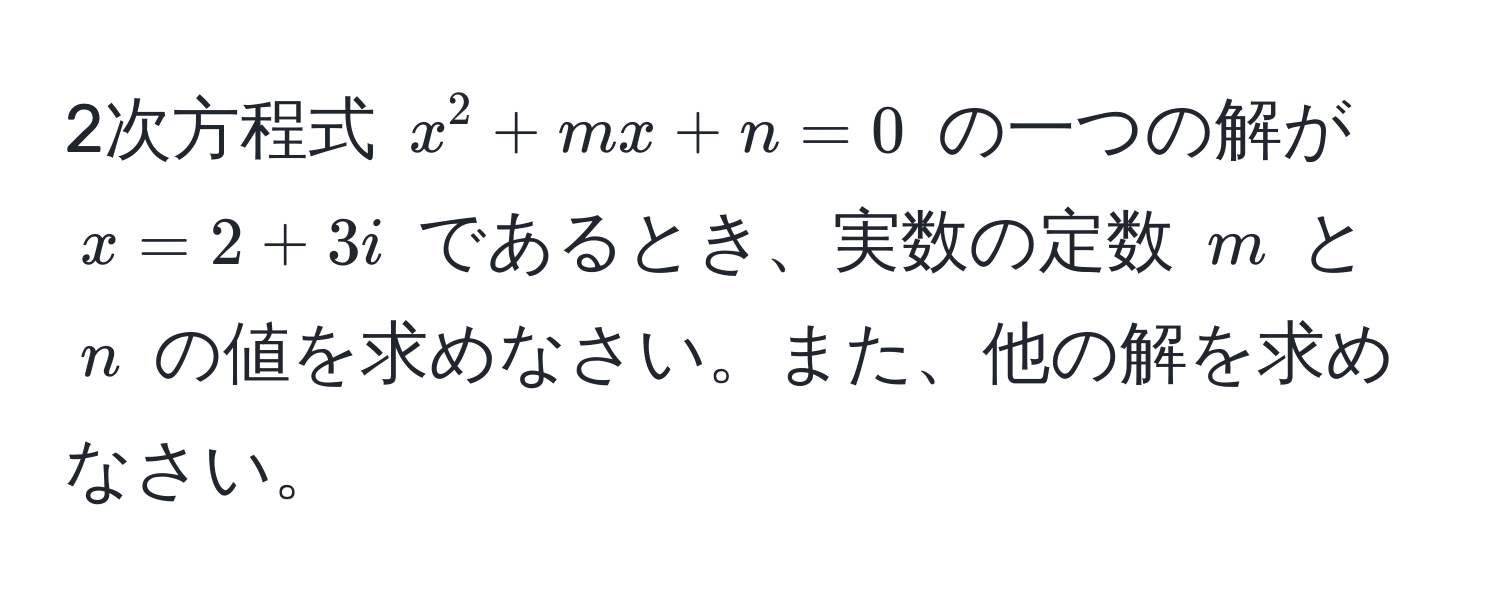 2次方程式 $x^2 + mx + n = 0$ の一つの解が $x = 2 + 3i$ であるとき、実数の定数 $m$ と $n$ の値を求めなさい。また、他の解を求めなさい。