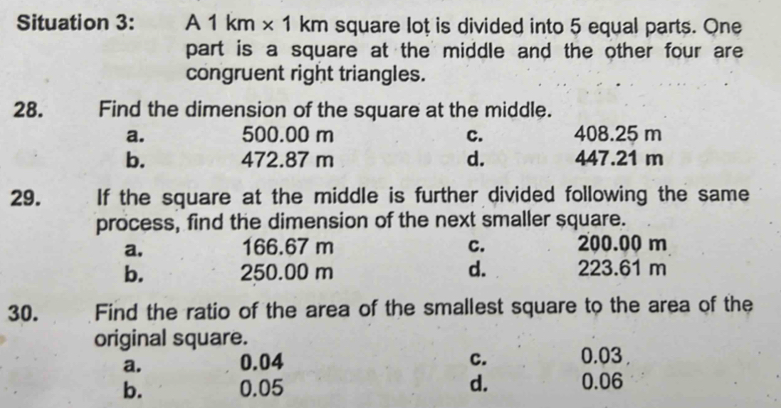 Situation 3: A 1 km × 1 km square loț is divided into 5 equal parts. One
part is a square at the middle and the other four are
congruent right triangles.
28. Find the dimension of the square at the middle.
a. 500.00 m C. 408.25 m
b. 472.87 m d. 447.21 m
29. If the square at the middle is further divided following the same
process, find the dimension of the next smaller square.
a, 166.67 m C. 200.00 m
b. 250.00 m d. 223.61 m
30. Find the ratio of the area of the smallest square to the area of the
original square.
a. 0.04 c. 0.03 ,
b. 0.05 d. 0.06