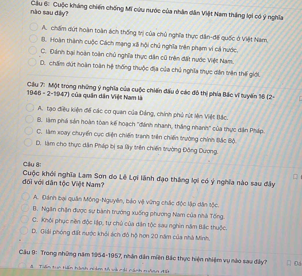 Cuộc kháng chiến chống Mĩ cứu nước của nhân dân Việt Nam thắng lợi có ý nghĩa
nào sau đây?
A. chấm dứt hoàn toàn ách thống trị của chủ nghĩa thực dân-đế quốc ở Việt Nam.
B. Hoàn thành cuộc Cách mạng xã hội chủ nghĩa trên phạm vi cả nước.
C. Đánh bại hoàn toàn chủ nghĩa thực dân cũ trên đất nước Việt Nam.
D. chấm dứt hoàn toàn hệ thống thuộc địa của chủ nghĩa thực dân trên thế giới.
Câu 7: Một trong những ý nghĩa của cuộc chiến đấu ở các đô thị phía Bắc vĩ tuyến 16 (2-
1946 - 2-1947) của quân dân Việt Nam là
A. tạo điều kiện để các cơ quan của Đảng, chính phủ rút lên Việt Bắc.
B. làm phá sản hoàn tòan kế hoạch ''đánh nhanh, thắng nhanh'' của thực dân Pháp.
C. làm xoay chuyển cục diện chiến tranh trên chiến trường chính Bắc Bộ.
D. làm cho thực dân Pháp bị sa lầy trên chiến trường Đông Dương.
Câu 8:
Cuộc khởi nghĩa Lam Sơn do Lê Lợi lãnh đạo thắng lợi có ý nghĩa nào sau đây
đối với dân tộc Việt Nam?
A. Đánh bại quân Mông-Nguyên, bảo vệ vững chắc độc lập dân tộc.
B. Ngăn chặn được sự bành trướng xuống phương Nam của nhà Tống.
C. Khôi phục nền độc lập, tự chủ của dân tộc sau nghìn năm Bắc thuộc.
D. Giải phóng đất nước khỏi ách đô hộ hơn 20 năm của nhà Minh.
Câu 9: Trong những năm 1954-1957, nhân dân miền Bắc thực hiện nhiệm vụ nào sau đây? Đá
A  Tiến tục tiến hành giảm tô và cải cách ruộng đất