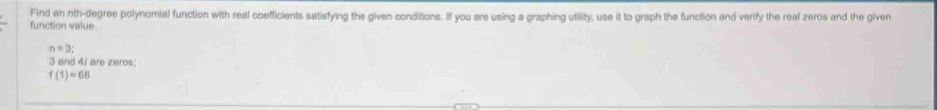 Find an nth-degree polynomial function with real coefficients satisfying the given conditions. If you are using a graphing utility, use it to graph the function and verify the real zeros and the given 
function value
n=3;
3 and 4 / are zeros;
f(1)=68
