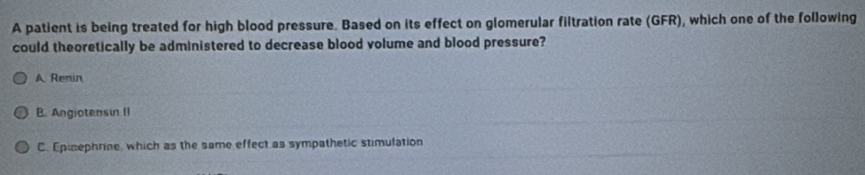 A patient is being treated for high blood pressure. Based on its effect on glomerular filtration rate (GFR), which one of the following
could theoretically be administered to decrease blood volume and blood pressure?
A Renin
B. Angiotensin II
C. Epinephrine, which as the same effect as sympathetic stimulation