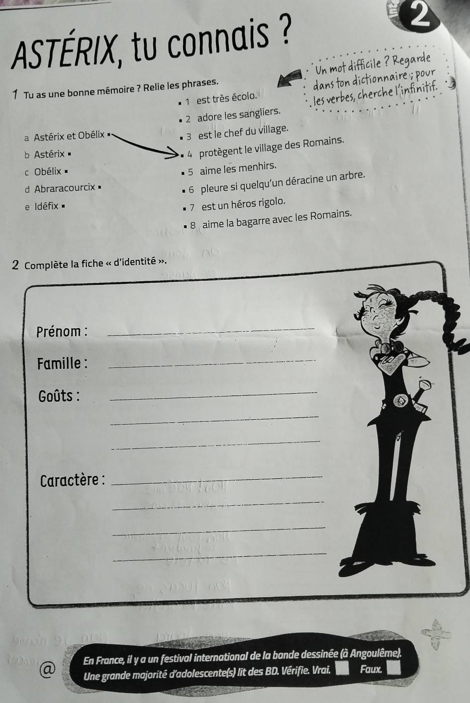 ASTÉRIX, tu connais ? 
2 
Un mot difficile ? Regarde 
1 est très écolo. dans ton dictionnaire ; pour 
1 Tu as une bonne mémoire ? Relie les phrases. 
les verbes, cherche l’infinitif. 
2 adore les sangliers. 
a Astérix et Obélix 
3 est le chef du village. 
b Astérix 
4 protègent le village des Romains. 
c Obélix 
5 aime les menhirs. 
d Abraracourcix= 
6 pleure si quelqu'un déracine un arbre. 
e Idéfix 7 est un héros rigolo. 
8 aime la bagarre avec les Romains. 
2 Complète la fiche « d'identité ». 
Prénom : 
_ 
Famille : 
_ 
Goûts : 
_ 
_ 
_ 
* Caractère : 
_ 
_ 
_ 
_ 
@ En France, il y a un festival international de la bande dessinée (à Angoulême). 
Une grande majorité d'adolescente(s) lit des BD. Vérifie. Vrai. Faux.