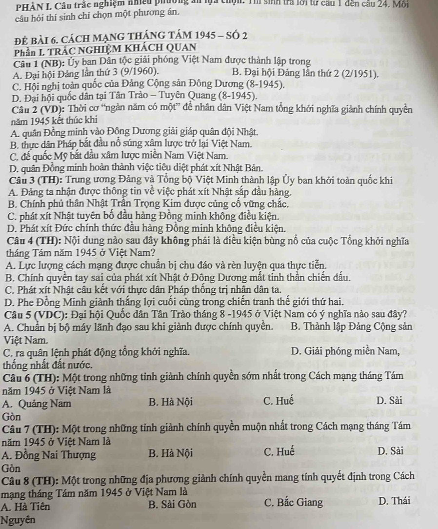 PHÀN I. Câu trắc nghiệm nhiều phường ăn lựa chộn. Th sinh tra lới từ cầu 1 dến cầu 24. Mỗi
câu hỏi thí sinh chỉ chọn một phương án.
đ BàI 6. CácH MẠNG THáNG tám 1945 - SÓ 2
Phần L TRÁC NGHIỆM KHÁCH QUAN
Câu 1 (NB): Ủy ban Dân tộc giải phóng Việt Nam được thành lập trong
A. Đại hội Đảng lần thứ 3 (9/1960). B. Đại hội Đảng lần thứ 2 (2/1951).
C. Hội nghị toàn quốc của Đảng Cộng sản Đông Dương (8-1945).
D. Đại hội quốc dân tại Tân Trào - Tuyên Quang (8-1945).
Câu 2 (VD): Thời cơ “ngàn năm có một” để nhân dân Việt Nam tổng khởi nghĩa giành chính quyền
năm 1945 kết thúc khi
A. quân Đồng minh vào Động Dương giải giáp quân đội Nhật.
B. thực dân Pháp bắt đầu nổ súng xâm lược trở lại Việt Nam.
C. đế quốc Mỹ bắt đầu xâm lược miền Nam Việt Nam.
D. quân Đồng minh hoàn thành việc tiêu diệt phát xít Nhật Bản.
Câu 3 (TH): Trung ương Đảng và Tổng bộ Việt Minh thành lập Ủy ban khởi toàn quốc khi
A. Đảng ta nhận được thông tin về việc phát xít Nhật sắp đầu hàng.
B. Chính phủ thân Nhật Trần Trọng Kim được củng cố vững chắc.
C. phát xít Nhật tuyên bố đầu hàng Đồng minh không điều kiện.
D. Phát xít Đức chính thức đầu hàng Đồng minh không điều kiện.
Câu 4 (TH): Nội dung nào sau đây không phải là điều kiện bùng nổ của cuộc Tổng khởi nghĩa
tháng Tám năm 1945 ở Việt Nam?
A. Lực lượng cách mạng được chuẩn bị chu đáo và rèn luyện qua thực tiễn.
B. Chính quyền tay sai của phát xít Nhật ở Đông Dương mất tinh thần chiến đấu.
C. Phát xít Nhật câu kết với thực dân Pháp thống trị nhân dân ta.
D. Phe Đồng Minh giành thắng lợi cuối cùng trong chiến tranh thế giới thứ hai.
Câu 5 (VDC): Đại hội Quốc dân Tân Trào tháng 8 -1945 ở Việt Nam có ý nghĩa nào sau đây?
A. Chuẩn bị bộ máy lãnh đạo sau khi giành được chính quyền. B. Thành lập Đảng Cộng sản
Việt Nam.
C. ra quân lệnh phát động tổng khởi nghĩa. D. Giải phóng miền Nam,
thống nhất đất nước.
Câu 6 (TH): Một trong những tỉnh giành chính quyền sớm nhất trong Cách mạng tháng Tám
năm 1945 ở Việt Nam là
A. Quảng Nam B. Hà Nội C. Huế D. Sài
Gòn
Câu 7 (TH): Một trong những tỉnh giành chính quyền muộn nhất trong Cách mạng tháng Tám
năm 1945 ở Việt Nam là
A. Đồng Nai Thượng B. Hà Nội C. Huế D. Sài
Gòn
Câu 8 (TH): Một trong những địa phương giành chính quyền mang tính quyết định trong Cách
mạng tháng Tám năm 1945 ở Việt Nam là
A. Hà Tiên B. Sài Gòn C. Bắc Giang
D. Thái
Nguyên