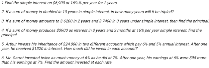 Find the simple interest on $6,900 at 16¾% per year for 2 years. 
2. If a sum of money is doubled in 10 years in simple interest, in how many years will it be tripled? 
3. If a sum of money amounts to $ 6200 in 2 years and $ 7400 in 3 years under simple interest, then find the principal. 
4. If a sum of money produces $3900 as interest in 3 years and 3 months at 16% per year simple interest, find the 
principal. 
5. Arthur invests his inheritance of $24,000 in two different accounts which pay 6% and 5% annual interest. After one
year, he received $1320 in interest. How much did he invest in each account? 
6. Mr. Garret invested twice as much money at 6% as he did at 7%. After one year, his earnings at 6% were $95 more 
than his earnings at 7%. Find the amount invested at each rate.