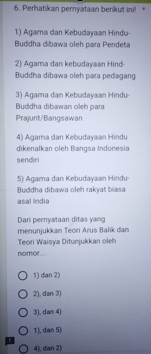 Perhatikan pernyataan berikut ini! *
1) Agama dan Kebudayaan Hindu-
Buddha dibawa oleh para Pendeta
2) Agama dan kebudayaan Hind-
Buddha dibawa oleh para pedagang
3) Agama dan Kebudayaan Hindu-
Buddha dibawan oleh para
Prajurit/Bangsawan
4) Agama dan Kebudayaan Hindu
dikenalkan oleh Bangsa Indonesia
sendiri
5) Agama dan Kebudayaan Hindu-
Buddha dibawa oleh rakyat biasa
asal India
Dari pernyataan ditas yang
menunjukkan Teori Arus Balik dan
Teori Waisya Ditunjukkan oleh
nomor....
1) dan 2)
2), dan 3)
3), dan 4)
1), dan 5)
!
4), dan 2)