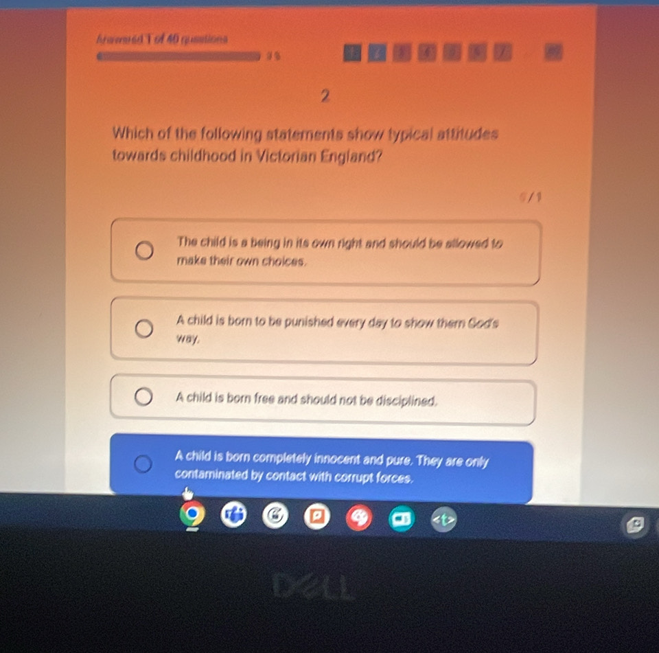 fraeaed T of 46 qusations

I a /
2
Which of the following statements show typical attitudes
towards childhood in Victorian England?
5 / 1
The child is a being in its own right and should be allowed to
make their own choices.
A child is born to be punished every day to show them Sod's
way.
A child is born free and should not be disciplined.
A child is born completely innocent and pure. They are only
contaminated by contact with corrupt forces.