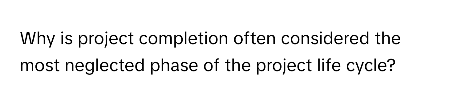 Why is project completion often considered the most neglected phase of the project life cycle?