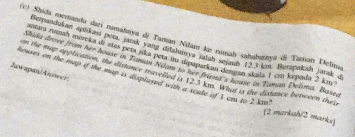 Shida memandu dari rumahnya di Taman Nilamke rumaḥ sahabatıya di Taman Delima 
Berpandukan aplikasi peta, jarak yang dilaluinya ialah sejauh 12.3 km. Berapakah jarak d 
antara rumah mereka di atas peta jika peta itu dipaparkan dengan skala 1 cm kepada 2 km²
Shida drove from her house in Taman Nilam to her friend's house in Taman Delima. Basea 
Jawapan/Answer, 
on the map opplication, the distance travelled is 12.3 km. What is the distance between thei 
houses on the map if the map is displayed with a scale of 1 cm to 2 km ' 
[2 markah/2 marks]