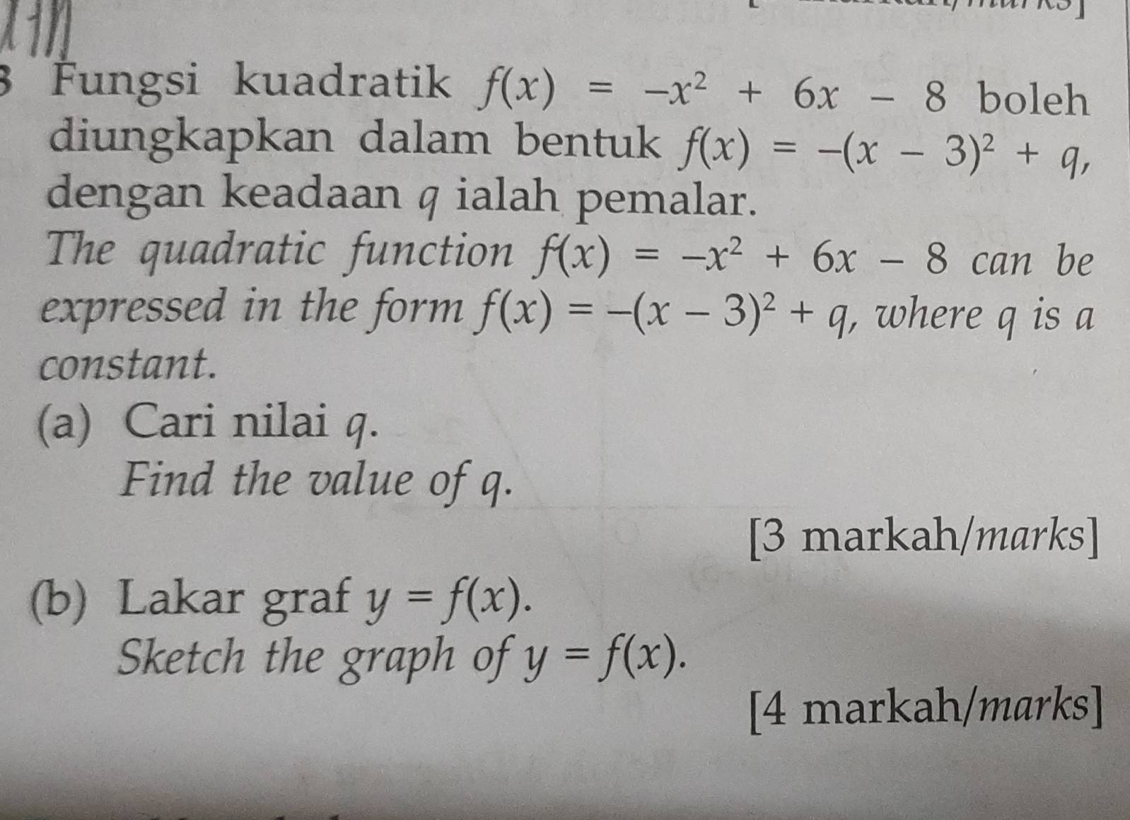 Fungsi kuadratik f(x)=-x^2+6x-8 boleh 
diungkapkan dalam bentuk f(x)=-(x-3)^2+q, 
dengan keadaan q ialah pemalar. 
The quadratic function f(x)=-x^2+6x-8can ₹be 
expressed in the form f(x)=-(x-3)^2+q where q is a 
constant. 
(a) Cari nilai q. 
Find the value of q. 
[3 markah/marks] 
(b) Lakar graf y=f(x). 
Sketch the graph of y=f(x). 
[4 markah/marks]