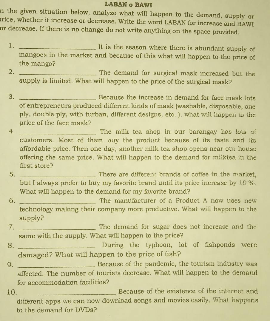 LABAN o BAWI 
n the given situation below, analyze what will happen to the demand, supply or 
price, whether it increase or decrease. Write the word LABAN for increase and BAWI 
for decrease. If there is no change do not write anything on the space provided. 
1. _It is the season where there is abundant supply of 
mangoes in the market and because of this what will happen to the price of 
the mango? 
2. _The demand for surgical mask increased but the 
supply is limited. What will happen to the price of the surgical mask? 
3. _Because the increase in demand for face mask lots 
of entrepreneurs produced different kinds of mask (washable, disposable, one 
ply, double ply, with turban, different designs, etc. ). what will happen to the 
price of the face mask? 
4. _The milk tea shop in our barangay has lots of 
customers. Most of them buy the product because of its taste and its 
affordable price. Then one day, another milk tea shop opens near out house 
offering the same price. What will happen to the demand for milktea in the 
first store? 
5. _There are different brands of coffee in the market, 
but I always prefer to buy my favorite brand until its price increase by 10 %. 
What will happen to the demand for my favorite brand? 
6. _The manufacturer of a Product A now uses new 
technology making their company more productive. What will happen to the 
supply? 
7. _The demand for sugar does not increase and the 
same with the supply. What will happen to the price? 
8. _During the typhoon, lot of fishponds were 
damaged? What will happen to the price of fish? 
9. _Because of the pandemic, the tourism industry was 
affected. The number of tourists decrease. What will happen to the demand 
for accommodation facilities? 
10. _Because of the existence of the internet and 
different apps we can now download songs and movies easily. What happens 
to the demand for DVDs?