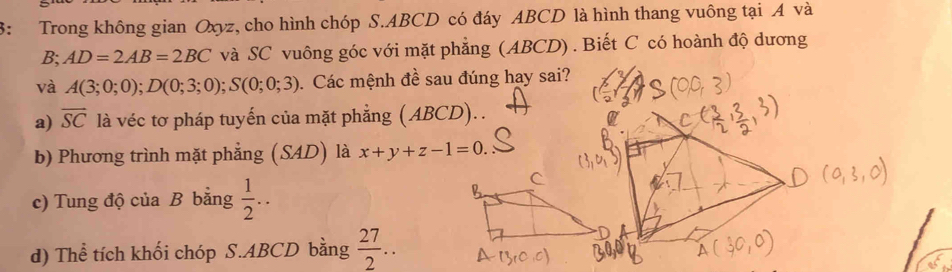 3: Trong không gian Oxyz, cho hình chóp S. ABCD có đáy ABCD là hình thang vuông tại A và
B; AD=2AB=2BC và SC vuông góc với mặt phẳng (ABCD) . Biết C có hoành độ dương
và A(3;0;0); D(0;3;0); S(0;0;3). Các mệnh đề sau đúng hay sai?
a) overline SC là véc tơ pháp tuyến của mặt phẳng (ABCD). .
b) Phương trình mặt phẳng (SAD) là x+y+z-1=0.
c) Tung độ của B bằng  1/2 ..
d) Thể tích khối chóp S. ABCD bằng  27/2 ..