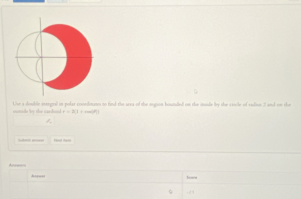 Use a double integral in polar coordinates to find the area of the region bounded on the inside by the circle of radius 2 and on the 
outside by the cardioid r=2(1+cos (θ ))
Submit answer Next item 
Answers 
Answer Score 
- / 1