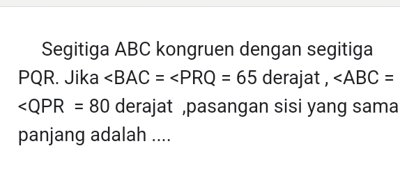 Segitiga ABC kongruen dengan segitiga
PQR. Jika ∠ BAC=∠ PRQ=65 derajat , ∠ ABC=
∠ QPR=80 derajat ,pasangan sisi yang sama 
panjang adalah ....