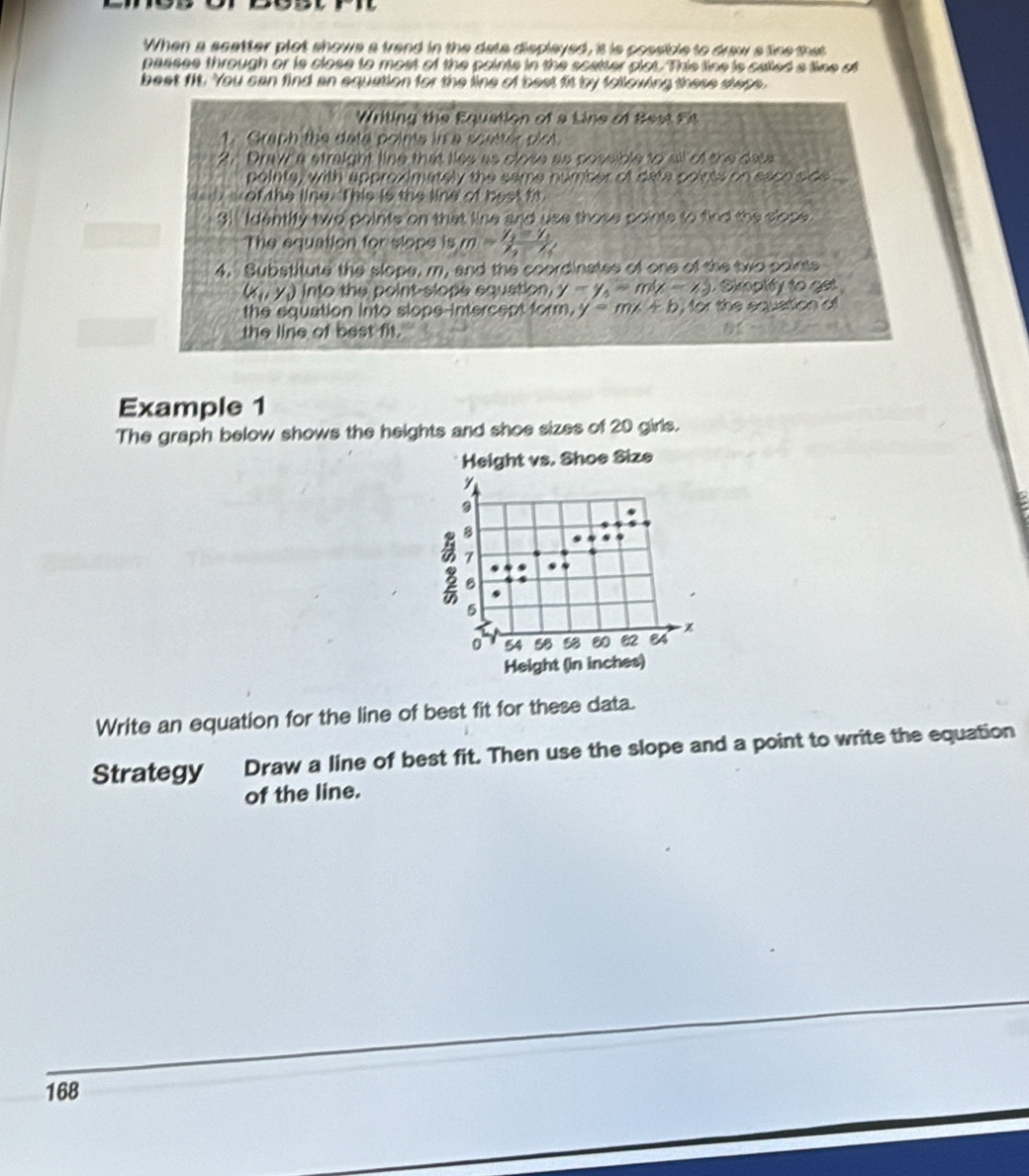 When a scatter plot shows a frend in the data displayed, it is possible to draw s tine that 
passes through or is close to most of the points in the scatter clot. This line is called a tine of 
beat fit. You can find an equation for the line of best fit by following these stese. 
Writing the Equation of a Line of Best Fit 
1. Graph the data points in a scatter plot 
2. Draw a straight line that lies as close as possible to all of the data 
pointe, with approximately the same number of data poirts on eaoo side 
of the line. This is the line of bestfs. 
3! Identify two points on that line and use those points to fied the slose 
The equation for slope is m=frac y_1-y_1x_2-x_1
4. Substitute the slope, m, and the coordinates of one of the two points
(x_1,y_1) into the point-slope equation, y-y_0=m(x-6) Skrphify to get 
the equation into slope-intercept form, y=mx+b , for the equation of 
the line of best fit. 
Example 1 
The graph below shows the heights and shoe sizes of 20 girls. 
Height vs. Shoe Size
y
9
8
7
B 
.
5
%
0 54 58 % 8 80 82 84
Height (in inches) 
Write an equation for the line of best fit for these data. 
Strategy Draw a line of best fit. Then use the slope and a point to write the equation 
of the line.
168