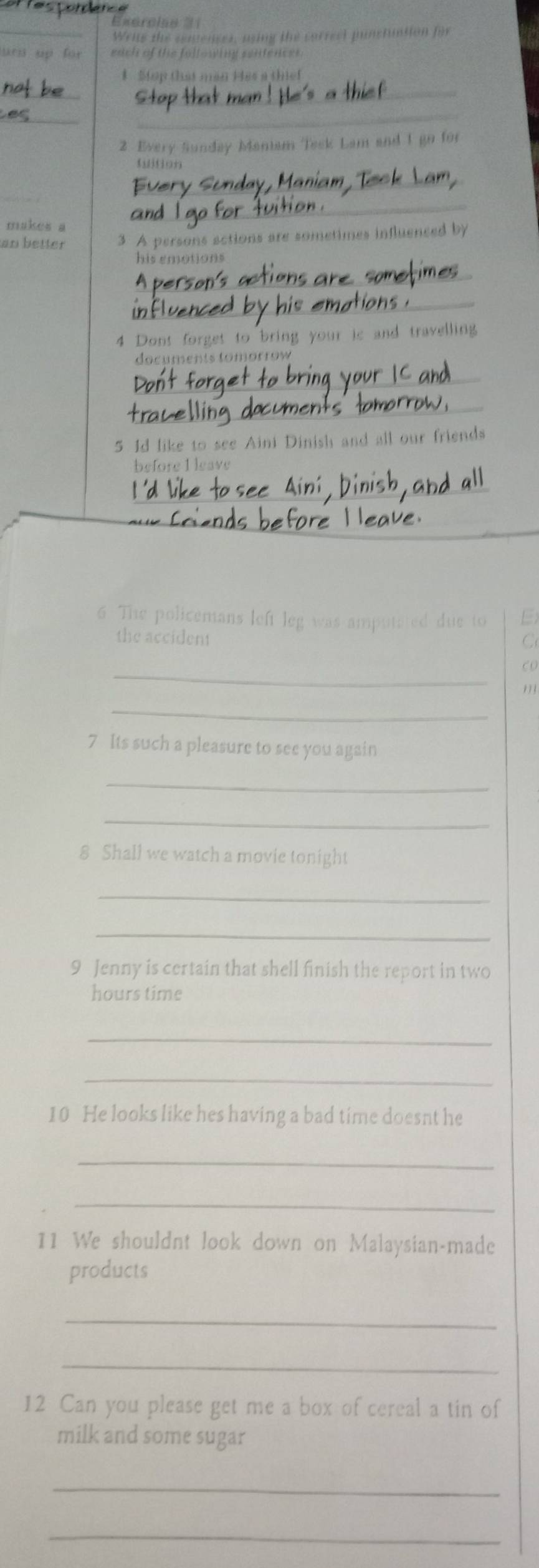 Exerclao 1 
_Writs the centenses, using the correel punstuation fin 
f each of the hil =te autiférces 
1 Stop that man Hes a thief 
__ 
_ 
_ 
2 Every Sunday Maniam Teek Lam and 1 go for 
_ 
makes a 
_ 
an better 3 A persons actions are sometimes influenced by 
his emotions 
_ 
_ 
4 Dont forget to bring your is and travelling 
documents tomorrow 
_ 
_ 
5 1d like to see Aini Dinish and all our friends 
before I leave 
_ 
6. The policemans left leg was amputated due to 
the accident 
C 
_ 
C o 
_ 
7 Its such a pleasure to see you again 
_ 
_ 
8 Shall we watch a movie tonight 
_ 
_ 
9 Jenny is certain that shell finish the report in two
hours time 
_ 
_ 
10 He looks like hes having a bad time doesnt he 
_ 
_ 
11 We shouldnt look down on Malaysian-made 
products 
_ 
_ 
12 Can you please get me a box of cereal a tin of 
milk and some sugar 
_ 
_