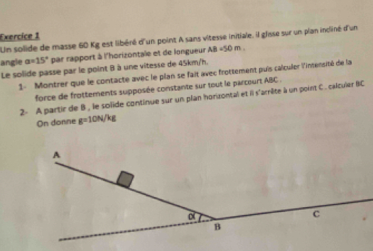 Un solide de masse 60 Kg est libéré d'un point A sans vitesse initiale, il glsse sur un plan incliné d'un 
angle a=15° par rapport à l'horizontale et de longueur AB=50m. 
Le solide passe par le point B à une vitesse de 45km/h. 
1- Montrer que le contacte avec le plan se fait avec frottement puis calculer l'intensité de la 
force de frottements supposée constante sur tout le parcourt ABC. 
2- A partir de B , le solide continue sur un plan horizontal et il s'arrête à un point C. calculer BC
On donne g=10N/kg