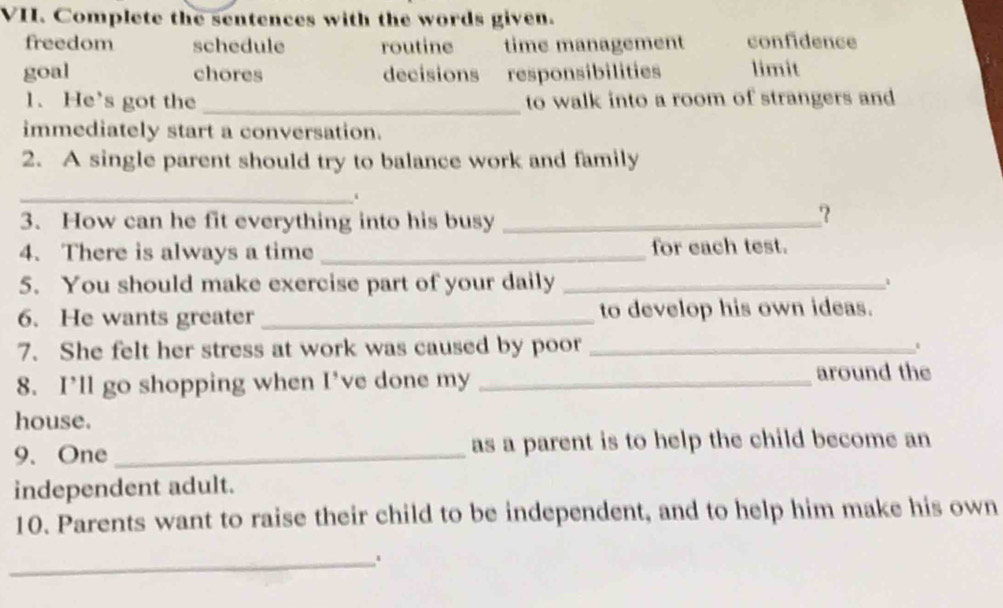 Complete the sentences with the words given.
freedom schedule routine time management confidence
goal chores decisions responsibilities limit
1. He’s got the _to walk into a room of strangers and
immediately start a conversation.
2. A single parent should try to balance work and family
_‘
3. How can he fit everything into his busy_
？
4. There is always a time _for each test.
5. You should make exercise part of your daily_
6. He wants greater _to develop his own ideas.
7. She felt her stress at work was caused by poor_
8. I’ll go shopping when I’ve done my _around the
house.
9. One _as a parent is to help the child become an
independent adult.
10. Parents want to raise their child to be independent, and to help him make his own
_