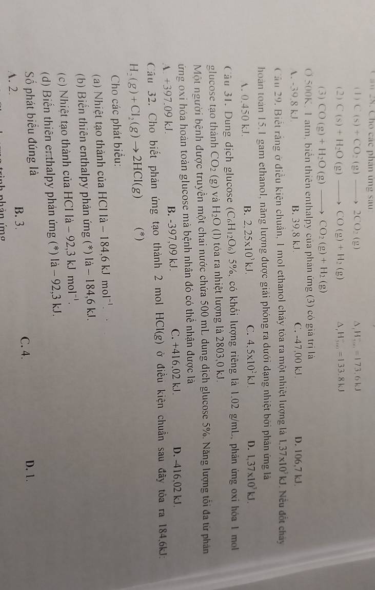 ầ n   28. Cho các phân ứng sau
( 1 ) C(s)+CO_2(g)to 2CO_2(g) H_(sou)°=173.6kJ
(2) C(s)+H_2O(g)to CO(g)+H_2(g) ^ H_(500)°=133.8kJ
(3) CO(g)+H_2O(g)to CO_2(g)+H_2(g)
O 500K, 1 atm, biển thiên enthalpy của phân ứng (3) có giả trị là
A. -39.8 kJ B. 39,8 kJ. C. -47.00 kJ. D. 106,7 kJ.
Cầu 29. Biết rằng ở điều kiện chuẩn, 1 mol ethanol cháy tỏa ra một nhiệt lượng là L37* 10^3kJ. Nếu đốt chảy
hoàn toàn 15.1 gam ethanol, năng lượng được giải phóng ra dưới dạng nhiệt bởi phản ứng là
A. 0.450 kJ.
B. 2,25* 10^3kJ. C. 4.5* 10^2k.l. D. L,37* 10^3kJ.
Câu 31. Dung dịch glucose (C_6H_12O_6) * 5%, có khối lượng riêng là 1.02 g/mL, phản ứng oxi hóa 1 moll
glucose tạo thành CO_2 (g) và H_2O () tỏa ra nhiệt lượng là 2803,0 kJ.
Một người bệnh được truyền một chai nước chứa 500 mL dung dịch glucose 5%. Năng lượng tổi đa từ phản
ứng oxi hóa hoàn toàn glucose mà bệnh nhân đó có thể nhận được là
A. +397.09 kJ. B. -397,09 kJ. C. +416,02 kJ. D. -416,02 kJ.
Câu 32. Cho biết phản ứng tạo thành 2 mol HCI(g) ở điều kiện chuần sau đây tỏa ra 184,6kJ:
H_2(g)+Cl_2(g)to 2HCl(g) (*)
Cho các phát biểu:
(a) Nhiệt tạo thành của H C1la-184,6kJmol^(-1).
(b) Biển thiên enthalpy phản ứng (*) là - 184,6 kJ.
(c) Nhiệt tạo thành của HCl là - 9 2.3kJmol^(-1).
(d) Biến thiên en thalpy phản ứng (*) là - 92,3 kJ.
ố phát biểu đúng là D. 1.
C. 4.
A. 2.
B. 3.
án ứmg