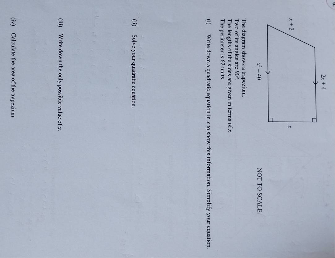 NOT TO SCALE
The diagram shows a trapezium.
Two of its angles are 90°.
The lengths of the sides are given in terms of x
The perimeter is 62 units.
(i) Write down a quadratic equation in x to show this information. Simplify your equation.
(ii) Solve your quadratic equation.
(iii) Write down the only possible value of x.
(iv) Calculate the area of the trapezium.