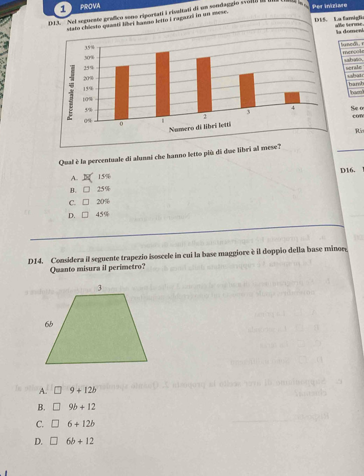 PROVA
Per iniziare
D13. Nel seguente grafico sono riportati i risultati di un sondaggio svolta III
D15. La famiglia
hanno letto i ragazzi in un mese.
alle terme.
la domeni
lunedì, n
mercole
sabato,
serale
sabato
bamb
bam
Se o
con
Ris
Qual è la percentuale di alunni che hanno letto più di due libri al mese?
A. 15% D16.
B. □ 25%
C. □ 20%
D. □ 45%
D14. Considera il seguente trapezio isoscele in cui la base maggiore è il doppio della base minore
Quanto misura il perimetro?
A. 9+12b
B. 9b+12
C. 6+12b
D. 6b+12