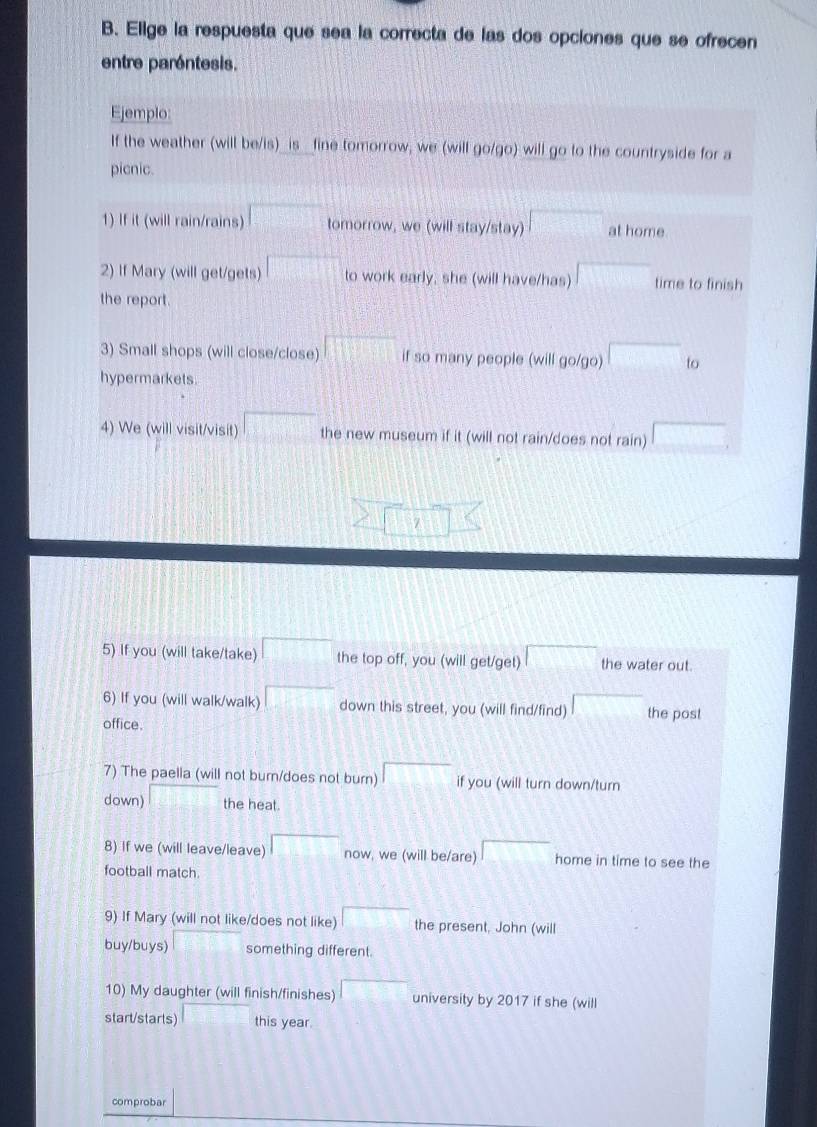 Elige la respuesta que sea la correcta de las dos opciones que se ofrecen 
entre paréntesis. 
Ejemplo: 
If the weather (will be/is)_ is _fine tomorrow, we (will go/go) will go to the countryside for a 
picnic. 
1) If it (will rain/rains) tomorrow, we (will stay/stay) □° at home. 
2) If Mary (will get/gets) to work early, she (will have/has) time to finish 
the report. 
3) Small shops (will close/close) 111 if so many people (will go/go) □ to 
hypermarkets 
4) We (will visit/visit) □ the new museum if it (will not rain/does not rain) □
5) If you (will take/take) 1000 the top off, you (will get/get) the water out. 
6) If you (will walk/walk) down this street, you (will find/find) □ the post 
office. 
7) The paella (will not burn/does not burn) if you (will turn down/turn 
down) the heat. 
8) If we (will leave/leave) now, we (will be/are) home in time to see the 
football match 
9) If Mary (will not like/does not like) □ the present, John (will 
buy/buys) something different. 
10) My daughter (will finish/finishes) ∴  1/2 C_n^(2 university by 2017 if she (will 
start/starts) □ frac □)□  this year. 
comprobar