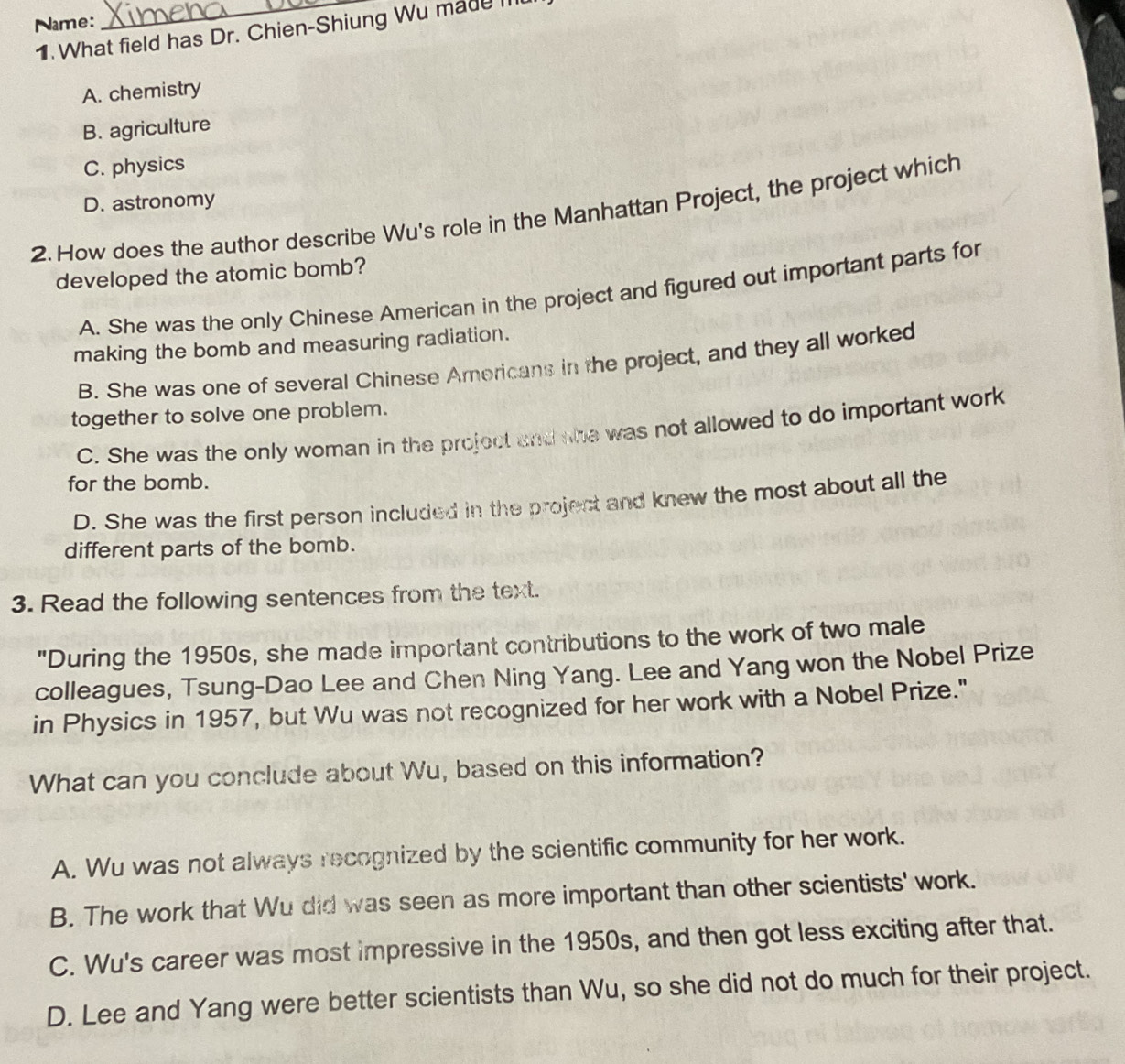 Name:
_
1. What field has Dr. Chien-Shiung Wu made m
A. chemistry
B. agriculture
C. physics
D. astronomy
2. How does the author describe Wu's role in the Manhattan Project, the project which
developed the atomic bomb?
A. She was the only Chinese American in the project and figured out important parts for
making the bomb and measuring radiation.
B. She was one of several Chinese Americans in the project, and they all worked
together to solve one problem.
C. She was the only woman in the project and she was not allowed to do important work
for the bomb.
D. She was the first person included in the project and knew the most about all the
different parts of the bomb.
3. Read the following sentences from the text.
"During the 1950s, she made important contributions to the work of two male
colleagues, Tsung-Dao Lee and Chen Ning Yang. Lee and Yang won the Nobel Prize
in Physics in 1957, but Wu was not recognized for her work with a Nobel Prize."
What can you conclude about Wu, based on this information?
A. Wu was not always recognized by the scientific community for her work.
B. The work that Wu did was seen as more important than other scientists' work.
C. Wu's career was most impressive in the 1950s, and then got less exciting after that.
D. Lee and Yang were better scientists than Wu, so she did not do much for their project.
