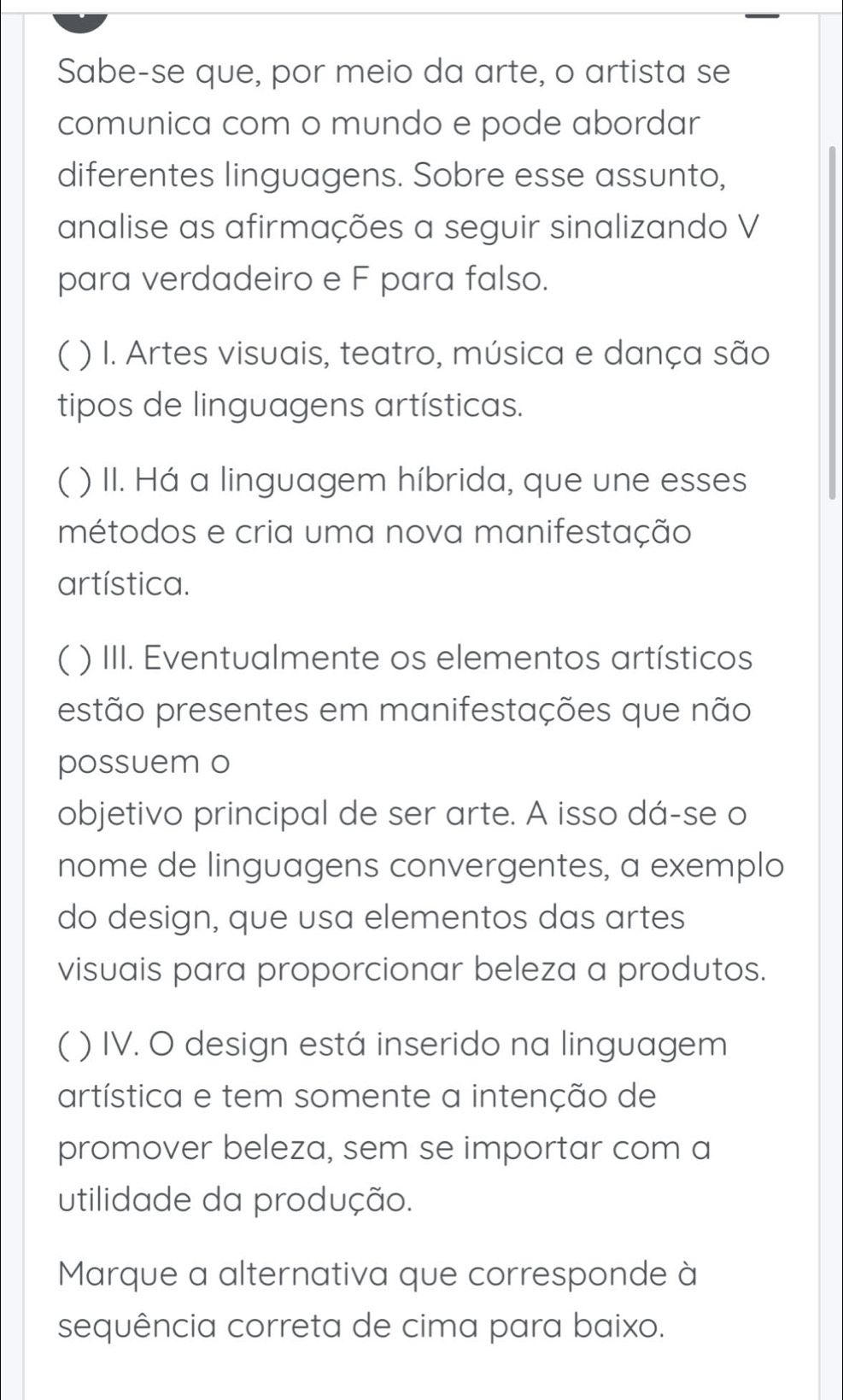 Sabe-se que, por meio da arte, o artista se 
comunica com o mundo e pode abordar 
diferentes linguagens. Sobre esse assunto, 
analise as afirmações a seguir sinalizando V 
para verdadeiro e F para falso. 
( ) I. Artes visuais, teatro, música e dança são 
tipos de linguagens artísticas. 
( ) II. Há a linguagem híbrida, que une esses 
métodos e cria uma nova manifestação 
artística. 
( ) III. Eventualmente os elementos artísticos 
estão presentes em manifestações que não 
possuem o 
objetivo principal de ser arte. A isso dá-se o 
nome de linguagens convergentes, a exemplo 
do design, que usa elementos das artes 
visuais para proporcionar beleza a produtos. 
( ) IV. O design está inserido na linguagem 
artística e tem somente a intenção de 
promover beleza, sem se importar com a 
utilidade da produção. 
Marque a alternativa que corresponde à 
sequência correta de cima para baixo.