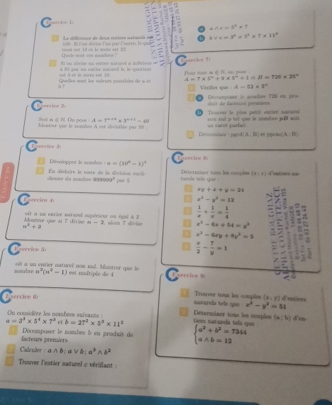 rc i r e   l
awedge c=5^2* 7
La différence de deux entiers naturrès est bVc=3^4* 5^3* 7* 11^3
lum  dix ise lu n pa lantre  le  a
Quels soae cea numbres ? tiant est la et le reste est 22 .
Exercice 7:
S1 on civise un entier naturel a inférieur
=t à et le reste est 19 à 85 par un entier naturel b, le quotieas Phir tout n∈N, on pose
e B=726* 25°
h ? Quelles sont les vaœeurs possibles de a et A=7* 5^n+9* 5^n+1 Vérifler que : A=52* 5°
Exercice 2 cluit de facteurs premiers Décomposer le nombre 726 en pro
Trouver le plus petit entier naturel
A=7^(n+3)* 3^(n+1)-49 non nul p tel que le nombre puB soit
Soit n ∈ N. On pose ! Mantrer que le sombre A est divisible par 98 . un carré parfait.
Détermâner : pgoé d(A,B) et ppcm (A;B)
s e r r i c      
Développez le nombre a=(10^4-1)^3 Exercice 8:
cieane du nombee En déduire le reste de la division encis par  ǒ turels tels que . Déterminer tons les cauples (x;y) d'entiers na-
9°
xy+x+y=24
Exercico 4
x^2-y^2=12
Montrer que si 7 divise oit n un entier naturel supérieur ou égal à 2 .  1/x + 1/x = 1/4 
n-2
n^2+3 , alors 7 divise a x^2-6x+54=y^2
x^2-6xy+8y^2=5 
Exércice 5:
 x/2 - 7/y =1
oit n un entier naturel non nul. Montrer que le
nombre n^2(n^2-1) est multiple de 4 Exercice D:
Trouver tous les couples (x;y) d'entiers
Exercice 6: naturels tels que x^2-y^2=51
On considère les nombres suivants :
Déterminer tous les couples (a;b) d'en-
a=3^3* 5^4* 7^3 et b=27^2* 5^3* 11^2 tiers naturels tels que
Décomposer le nombre b en produit de beginarrayl a^2+b^2=7344 awedge b=12endarray.
facteurs premiers
Calculer : awedge b; a∨b; a^3wedge b^2
Trouver l'entier naturel c vérifiant  :