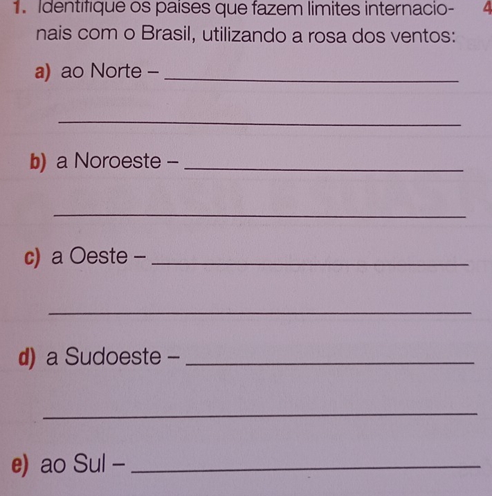 Identifique os países que fazem limites internacio- 4
nais com o Brasil, utilizando a rosa dos ventos: 
a) ao Norte -_ 
_ 
b) a Noroeste -_ 
_ 
c) a Oeste -_ 
_ 
d) a Sudoeste -_ 
_ 
e) ao Sul -_