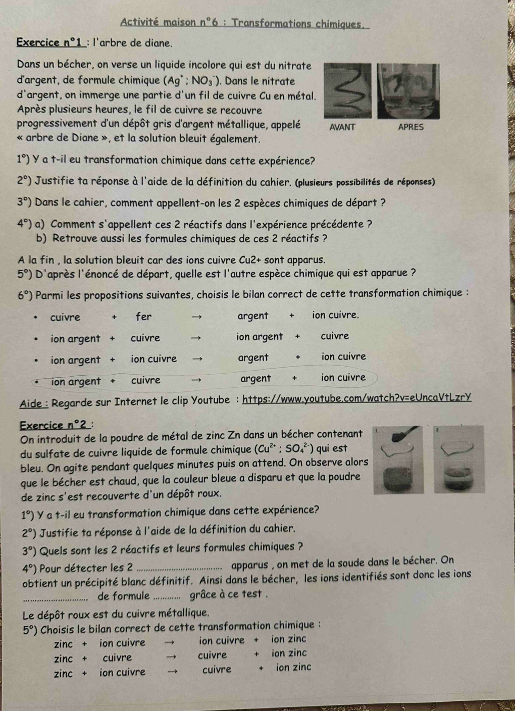 Activité maison n°6 : Transformations chimiques.
Exercice _ n°1 _: l'arbre de diane.
Dans un bécher, on verse un liquide incolore qui est du nitrate
d'argent, de formule chimique (Ag^+;NO_3^(-). Dans le nitrate
d'argent, on immerge une partie d'un fil de cuivre Cu en métal.
Après plusieurs heures, le fil de cuivre se recouvre
progressivement d'un dépôt gris d'argent métallique, appelé AVANT APRES
« arbre de Diane », et la solution bleuit également.
1^circ)) Y a t-il eu transformation chimique dans cette expérience?
2°) Justifie ta réponse à l'aide de la définition du cahier. (plusieurs possibilités de réponses)
3°) Dans le cahier, comment appellent-on les 2 espèces chimiques de départ ?
4°) a) Comment s'appellent ces 2 réactifs dans l'expérience précédente ?
b) Retrouve aussi les formules chimiques de ces 2 réactifs ?
A la fin , la solution bleuit car des ions cuivre Cu2+ sont apparus.
5°) D'après l'énoncé de départ, quelle est l'autre espèce chimique qui est apparue ?
6°) Parmi les propositions suivantes, choisis le bilan correct de cette transformation chimique :
cuivre fer argent ion cuivre.
ion argent cuivre → ion argent cuivre
ion argent ion cuivre argent ion cuivre
ion argent cuivre argent ion cuivre
Aide : Regarde sur Internet le clip Youtube : https://www.youtube.com/watch?v=eUncaVtLzrY
Exercice n° __:
On introduit de la poudre de métal de zinc Zn dans un bécher contenant
du sulfate de cuivre liquide de formule chimique (Cu^(2+);SO_4^((2-)) qui est
bleu. On agite pendant quelques minutes puis on attend. On observe alors
que le bécher est chaud, que la couleur bleue a disparu et que la poudre
de zinc s'est recouverte d'un dépôt roux.
1^circ)) Y a t-il eu transformation chimique dans cette expérience?
2°) Justifie ta réponse à l'aide de la définition du cahier.
3°) Quels sont les 2 réactifs et leurs formules chimiques ?
4°) Pour détecter les 2 _apparus , on met de la soude dans le bécher. On
obtient un précipité blanc définitif. Ainsi dans le bécher, les ions identifiés sont donc les ions
_de formule _grâce à ce test .
Le dépôt roux est du cuivre métallique.
5°) Choisis le bilan correct de cette transformation chimique :
zinc + ion cuivre → ion cuivre ion zinc
zinc + cuivre  cuivre ion zinc
zinc + ion cuivre  cuivre ion zinc