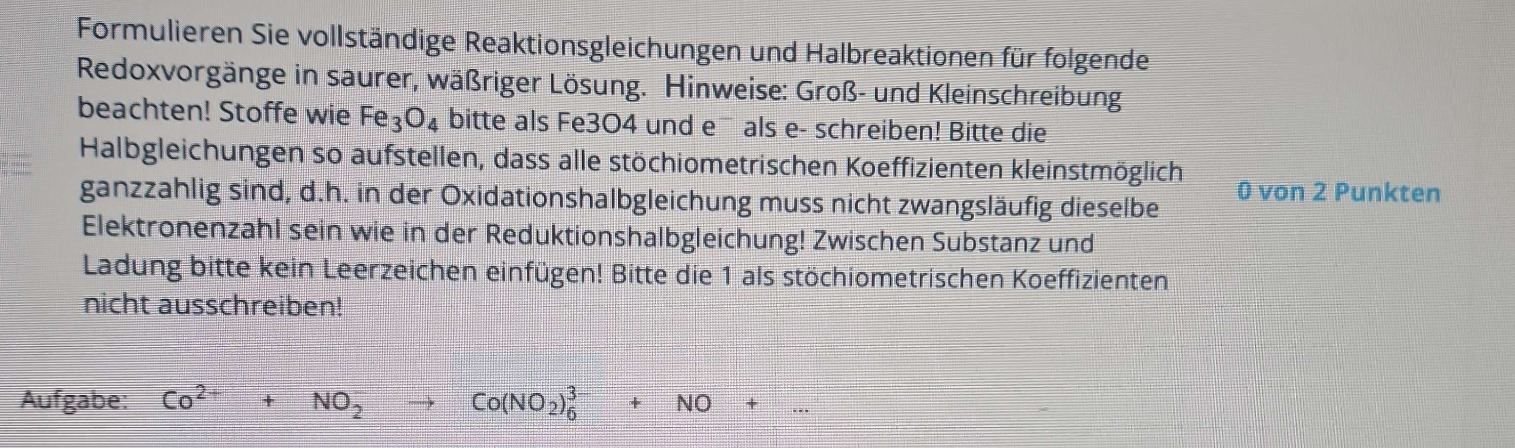 Formulieren Sie vollständige Reaktionsgleichungen und Halbreaktionen für folgende 
Redoxvorgänge in saurer, wäßriger Lösung. Hinweise: Groß- und Kleinschreibung 
beachten! Stoffe wie Fe_3O_4 bitte als Fe3O4 und e¯ als e- schreiben! Bitte die 
Halbgleichungen so aufstellen, dass alle stöchiometrischen Koeffizienten kleinstmöglich 
ganzzahlig sind, d.h. in der Oxidationshalbgleichung muss nicht zwangsläufig dieselbe 0 von 2 Punkten 
Elektronenzahl sein wie in der Reduktionshalbgleichung! Zwischen Substanz und 
Ladung bitte kein Leerzeichen einfügen! Bitte die 1 als stöchiometrischen Koeffizienten 
nicht ausschreiben! 
Aufgabe: Co^(2+)+NO_2^(-to Co(NO_2))_6^(3-)+NO+...