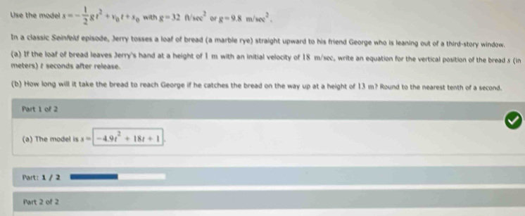 Use the model s=- 1/2 gt^2+v_0t+s_0 with g=32f/sec^2 or g=9.8m/sec^2. 
In a classic Seinfeld episode, Jerry tosses a loaf of bread (a marble rye) straight upward to his friend George who is leaning out of a third-story window. 
(a) If the loaf of bread leaves Jerry's hand at a height of 1 m with an initial velocity of 18 m/sec, write an equation for the vertical position of the bread s (in
meters) 7 seconds after release. 
(b) How long will it take the bread to reach George if he catches the bread on the way up at a height of 13 m? Round to the nearest tenth of a second. 
Part 1 of 2 
(a) The model is x=| -4.9t^2+18t+1
Part: 1 / 2 
Part 2 of 2