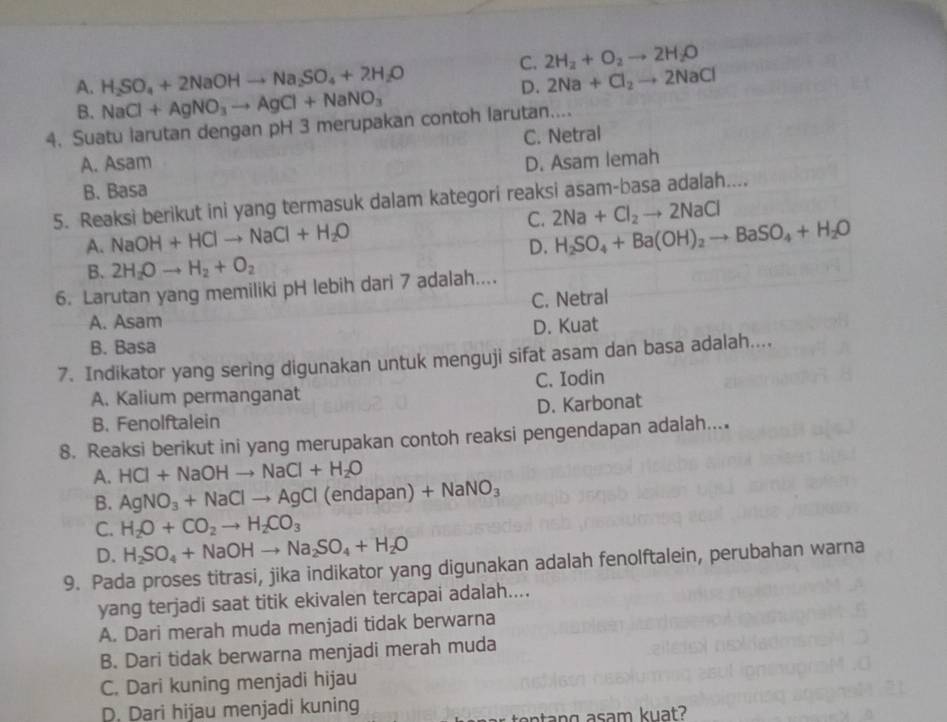 C. 2H_2+O_2to 2H_2O
A. H_2SO_4+2NaOHto Na_2SO_4+2H_2O 2Na+Cl_2to 2NaCl
B. NaCl+AgNO_3to AgCl+NaNO_3
D.
4. Suatu larutan dengan pH 3 merupakan contoh larutan....
A. Asam C. Netral
D. Asam lemah
B. Basa
5. Reaksi berikut ini yang termasuk dalam kategori reaksi asam-basa adalah....
A. NaOH+HClto NaCl+H_2O C. 2Na+Cl_2to 2NaCl
D. H_2SO_4+Ba(OH)_2to BaSO_4+H_2O
B. 2H_2Oto H_2+O_2
6. Larutan yang memiliki pH lebih dari 7 adalah....
A. Asam C. Netral
B. Basa D. Kuat
7. Indikator yang sering digunakan untuk menguji sifat asam dan basa adalah....
A. Kalium permanganat C. Iodin
B. Fenolftalein D. Karbonat
8. Reaksi berikut ini yang merupakan contoh reaksi pengendapan adalah....
A. HCl+NaOHto NaCl+H_2O
B. AgNO_3+NaClto AgCl(endapan) +NaNO_3
C. H_2O+CO_2to H_2CO_3
D. H_2SO_4+NaOHto Na_2SO_4+H_2O
9. Pada proses titrasi, jika indikator yang digunakan adalah fenolftalein, perubahan warna
yang terjadi saat titik ekivalen tercapai adalah....
A. Dari merah muda menjadi tidak berwarna
B. Dari tidak berwarna menjadi merah muda
C. Dari kuning menjadi hijau
D. Dari hijau menjadi kuning
tentang asam kuat?