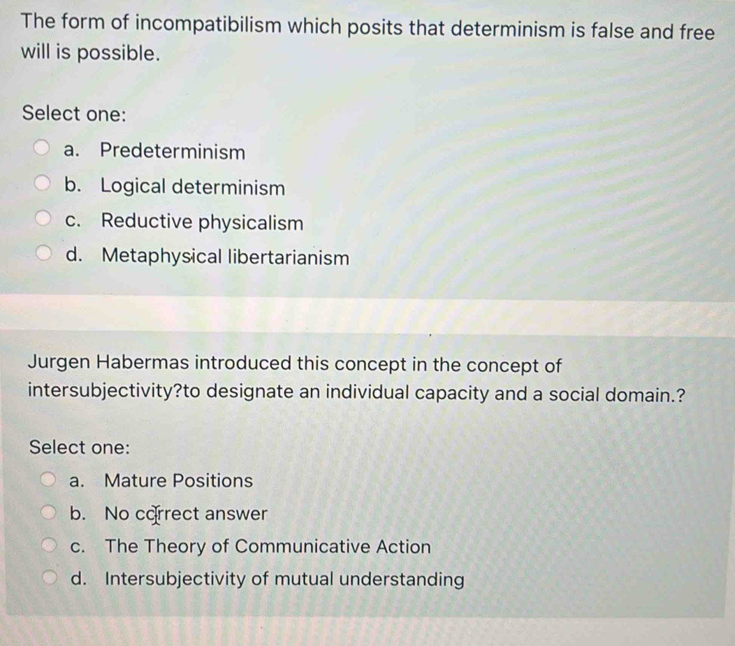 The form of incompatibilism which posits that determinism is false and free
will is possible.
Select one:
a. Predeterminism
b. Logical determinism
c. Reductive physicalism
d. Metaphysical libertarianism
Jurgen Habermas introduced this concept in the concept of
intersubjectivity?to designate an individual capacity and a social domain.?
Select one:
a. Mature Positions
b. No correct answer
c. The Theory of Communicative Action
d. Intersubjectivity of mutual understanding