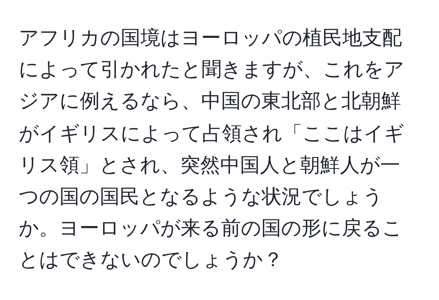 アフリカの国境はヨーロッパの植民地支配によって引かれたと聞きますが、これをアジアに例えるなら、中国の東北部と北朝鮮がイギリスによって占領され「ここはイギリス領」とされ、突然中国人と朝鮮人が一つの国の国民となるような状況でしょうか。ヨーロッパが来る前の国の形に戻ることはできないのでしょうか？