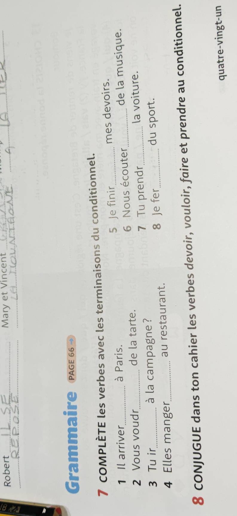 Robert _Mary et Vincent__ 
_ 
_ 
Grammaire PAGE 66 
7 COMPLÈTE les verbes avec les terminaisons du conditionnel. 
1 Il arriver à Paris. 5 Je finir_ mes devoirs. 
2 Vous voudr de la tarte. 6 Nous écouter_ 
de la musique. 
3 Tu ir _à la campagne ? 7 Tu prendr_ 
la voiture. 
4 Elles manger_ au restaurant. 8 Je fer_ 
du sport. 
8 CONJUGUE dans ton cahier les verbes devoir, vouloir, faire et prendre au conditionnel. 
quatre-vingt-un