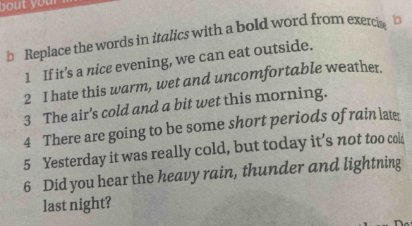 bout you ? 
b Replace the words in italics with a bold word from exercise b 
1 If it’s a nice evening, we can eat outside. 
2 I hate this warm, wet and uncomfortable weather. 
3 The air's cold and a bit wet this morning. 
4 There are going to be some short periods of rain late 
5 Yesterday it was really cold, but today it’s not too cold 
6 Did you hear the heavy rain, thunder and lightning 
last night?