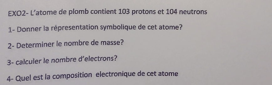 EXO2- L’atome de plomb contient 103 protons et 104 neutrons 
1- Donner la répresentation symbolique de cet atome? 
2- Determiner le nombre de masse? 
3- calculer le nombre d'electrons? 
4- Quel est la composition electronique de cet atome