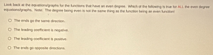 Look back at the equations/graphs for the functions that have an even degree. Which of the following is true for A.L the even degree
equations/graphs. Note. The degree being even is not the same thing as the function being an even function!
The ends go the same direction.
The leading coefficient is negative.
The leading coefficient is positive.
The ends go opposite directions.