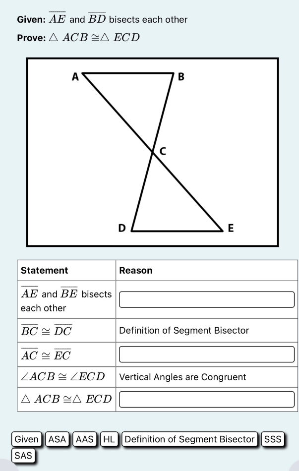 Given: overline AE and overline BD bisects each other 
Prove: △ ACB≌ △ ECD
Statement Reason
overline AE and overline BE bisects 
each other
overline BC≌ overline DC Definition of Segment Bisector
overline AC≌ overline EC
∠ ACB≌ ∠ ECD Vertical Angles are Congruent
△ ACB≌ △ ECD
Given ASA AAS HL Definition of Segment Bisector SSS 
SAS