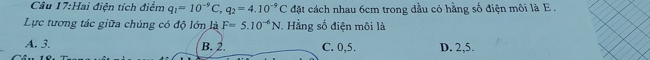 Hai điện tích điểm q_1=10^(-9)C, q_2=4.10^(-9)C đặt cách nhau 6cm trong dầu có hằng số điện môi là E.
Lực tương tác giữa chúng có độ lớn là F=5.10^(-6)N. Hằng số điện môi là
A. 3. B. 2. C. 0, 5. D. 2, 5.