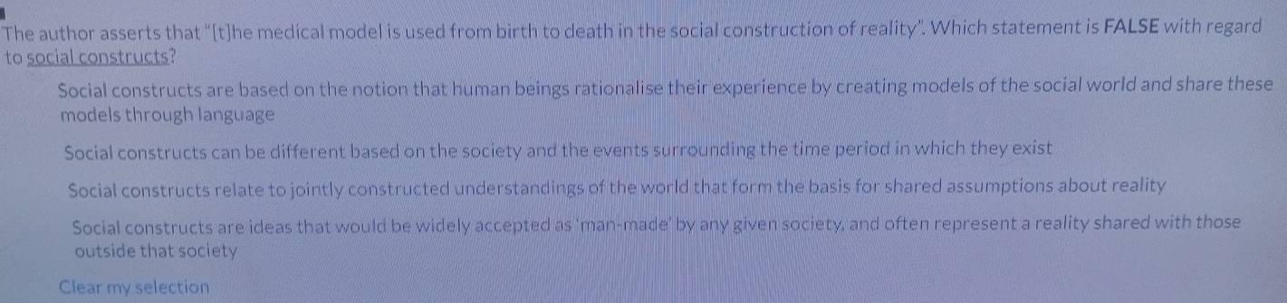 The author asserts that "[t]he medical model is used from birth to death in the social construction of reality”. Which statement is FALSE with regard
to social constructs?
Social constructs are based on the notion that human beings rationalise their experience by creating models of the social world and share these
models through language
Social constructs can be different based on the society and the events surrounding the time period in which they exist
Social constructs relate to jointly constructed understandings of the world that form the basis for shared assumptions about reality
Social constructs are ideas that would be widely accepted as 'man-made' by any given society, and often represent a reality shared with those
outside that society
Clear my selection