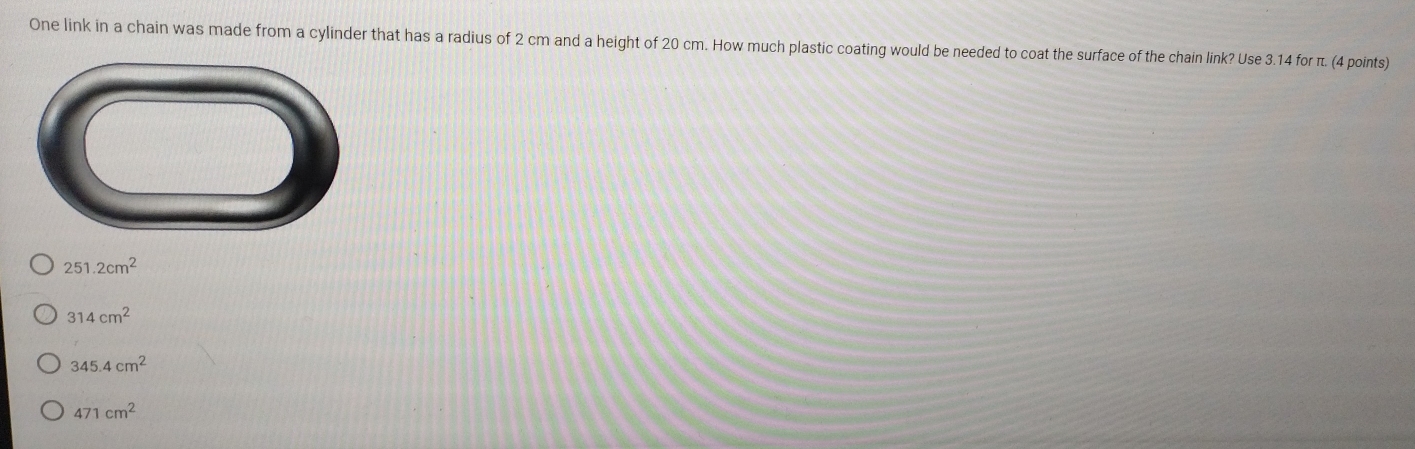 One link in a chain was made from a cylinder that has a radius of 2 cm and a height of 20 cm. How much plastic coating would be needed to coat the surface of the chain link? Use 3.14 for π. (4 points)
251.2cm^2
314cm^2
345.4cm^2
471cm^2