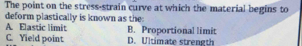 The point on the stress-strain curve at which the material begins to
deform plastically is known as the:
A. Elastic limit B. Proportional limit
C. Yield point D. Ultimate strength