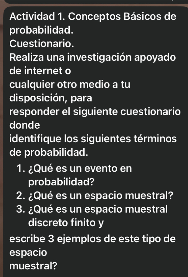 Actividad 1. Conceptos Básicos de 
probabilidad. 
Cuestionario. 
Realiza una investigación apoyado 
de internet o 
cualquier otro medio a tu 
disposición, para 
responder el siguiente cuestionario 
donde 
identifique los siguientes términos 
de probabilidad. 
1. ¿Qué es un evento en 
probabilidad? 
2. ¿Qué es un espacio muestral? 
3. ¿Qué es un espacio muestral 
discreto finito y 
escribe 3 ejemplos de este tipo de 
espacio 
muestral?