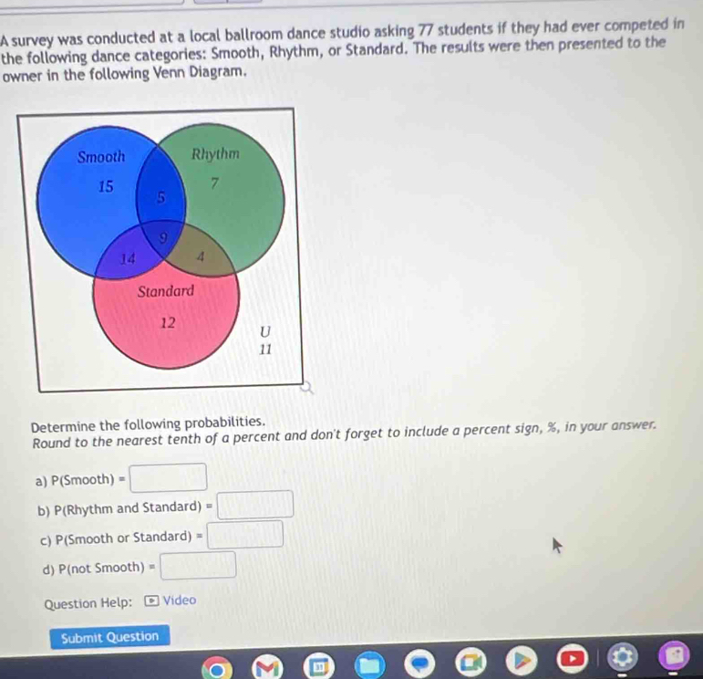 A survey was conducted at a local ballroom dance studio asking 77 students if they had ever competed in 
the following dance categories: Smooth, Rhythm, or Standard. The results were then presented to the 
owner in the following Venn Diagram. 
Determine the following probabilities. 
Round to the nearest tenth of a percent and don't forget to include a percent sign, %, in your answer. 
a) P(Smooth)=□
b) P(Rhythm and Standard) =□
c) P(Smooth or Standard) =□
d) P(not Smooth) =□
Question Help: Vídeo 
Submit Question